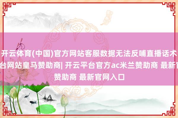 开云体育(中国)官方网站客服数据无法反哺直播话术-开云平台网站皇马赞助商| 开云平台官方ac米兰赞助商 最新官网入口
