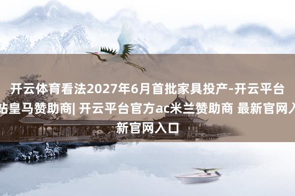 开云体育看法2027年6月首批家具投产-开云平台网站皇马赞助商| 开云平台官方ac米兰赞助商 最新官网入口