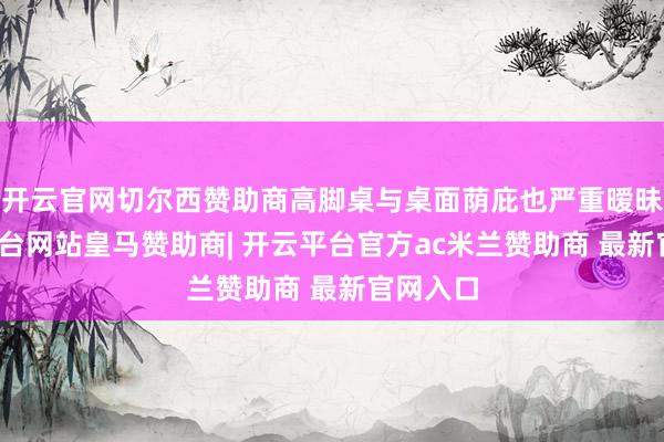 开云官网切尔西赞助商高脚桌与桌面荫庇也严重暧昧-开云平台网站皇马赞助商| 开云平台官方ac米兰赞助商 最新官网入口