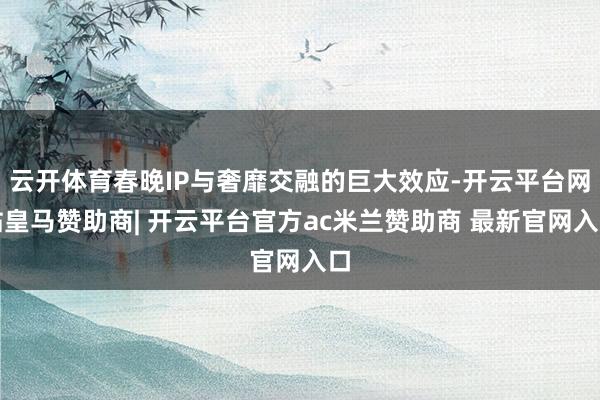 云开体育春晚IP与奢靡交融的巨大效应-开云平台网站皇马赞助商| 开云平台官方ac米兰赞助商 最新官网入口